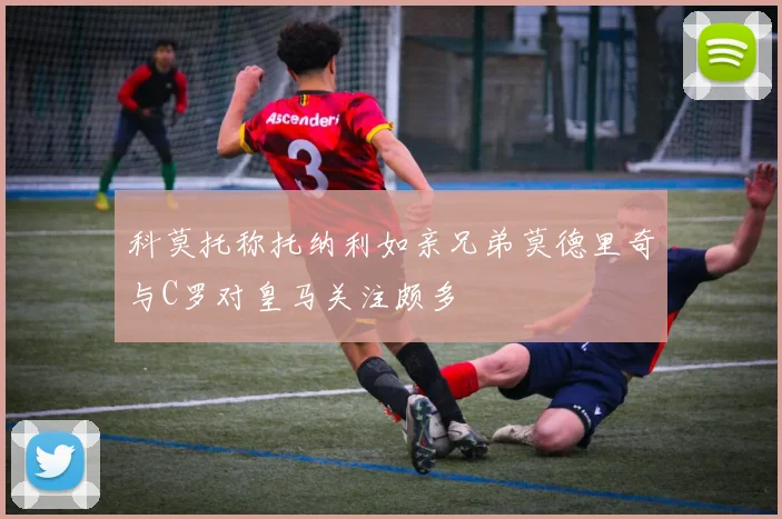 科莫托称托纳利如亲兄弟莫德里奇与C罗对皇马关注颇多