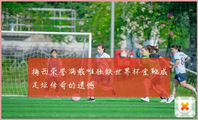 梅西荣誉满载唯独缺世界杯金靴成足坛传奇的遗憾