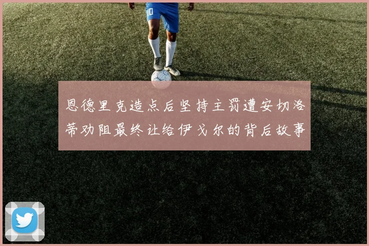 恩德里克造点后坚持主罚遭安切洛蒂劝阻最终让给伊戈尔的背后故事