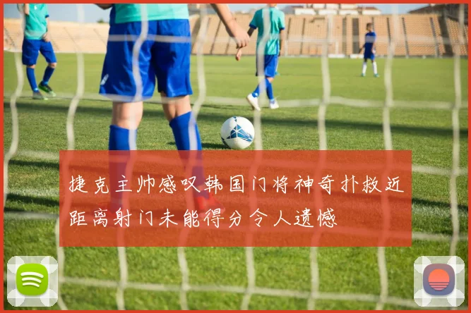 捷克主帅感叹韩国门将神奇扑救近距离射门未能得分令人遗憾