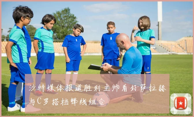 沙特媒体报道胜利主帅看好萨拉赫与C罗搭档锋线组合