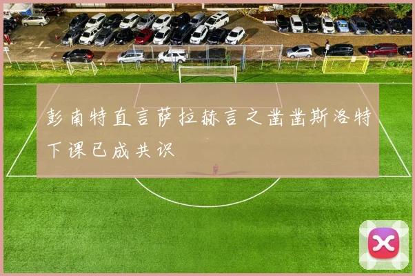 彭南特直言萨拉赫言之凿凿斯洛特下课已成共识