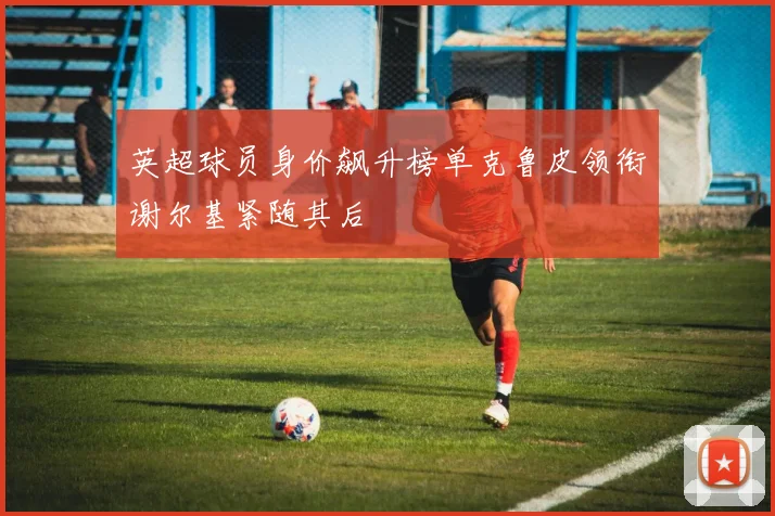 英超球员身价飙升榜单克鲁皮领衔谢尔基紧随其后