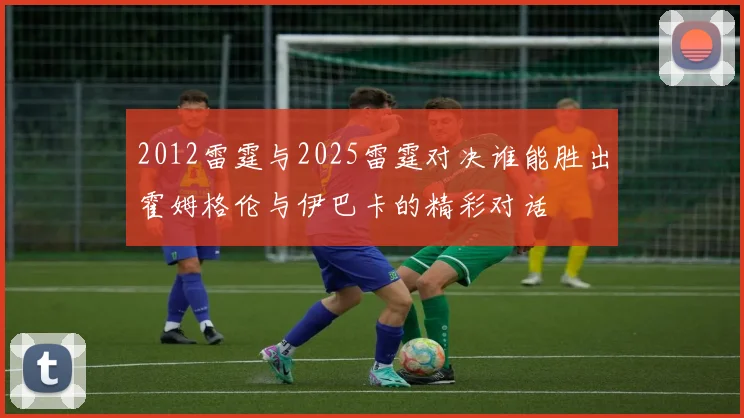 2012雷霆与2025雷霆对决谁能胜出霍姆格伦与伊巴卡的精彩对话