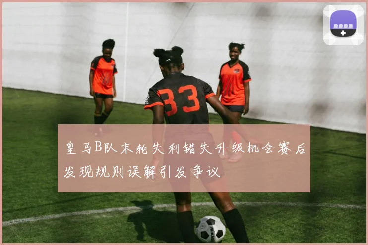 皇马B队末轮失利错失升级机会赛后发现规则误解引发争议