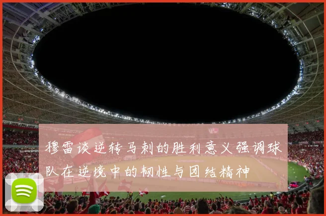穆雷谈逆转马刺的胜利意义强调球队在逆境中的韧性与团结精神