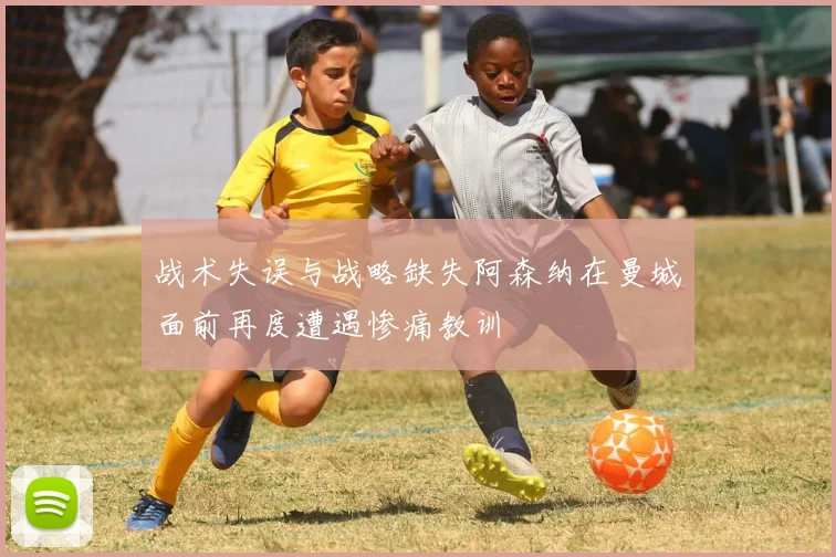 战术失误与战略缺失阿森纳在曼城面前再度遭遇惨痛教训