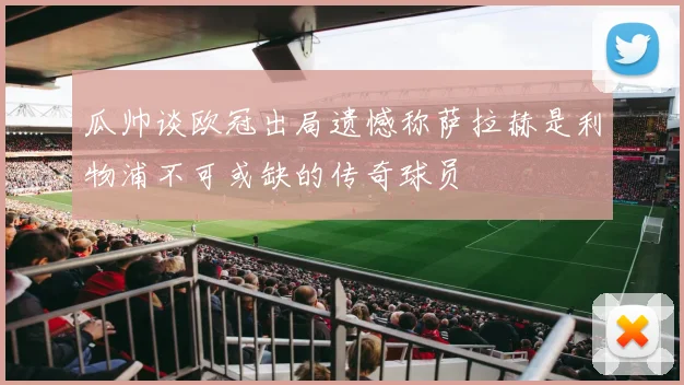 瓜帅谈欧冠出局遗憾称萨拉赫是利物浦不可或缺的传奇球员