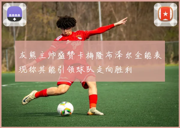 灰熊主帅盛赞卡梅隆布泽尔全能表现称其能引领球队走向胜利