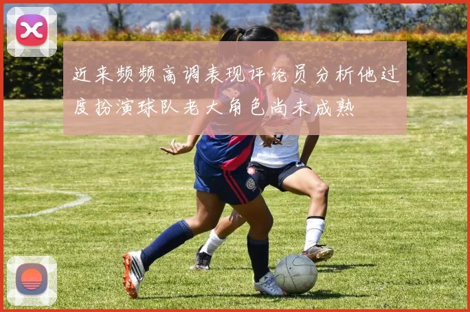 近来频频高调表现评论员分析他过度扮演球队老大角色尚未成熟