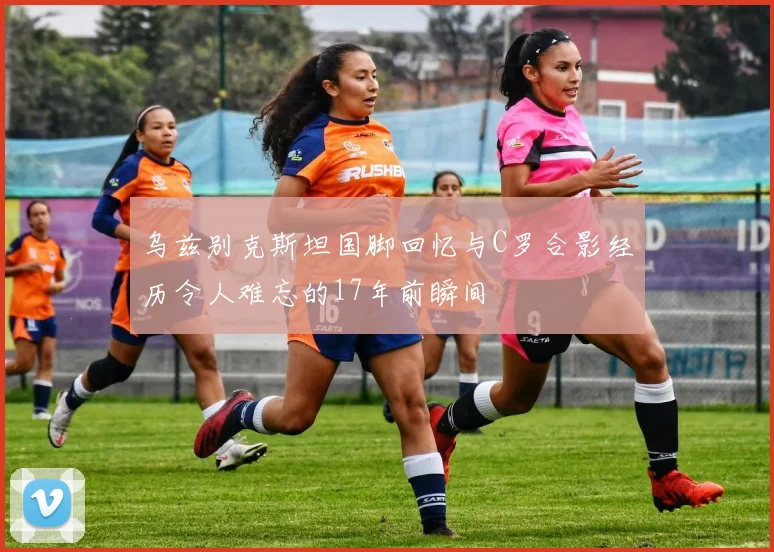 乌兹别克斯坦国脚回忆与C罗合影经历令人难忘的17年前瞬间