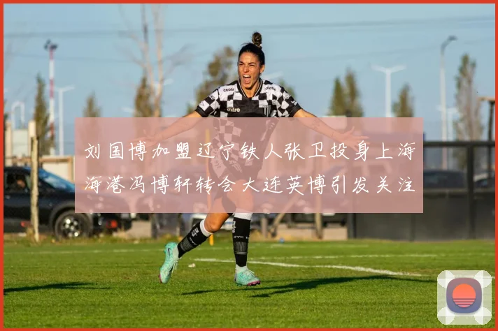 刘国博加盟辽宁铁人张卫投身上海海港冯博轩转会大连英博引发关注