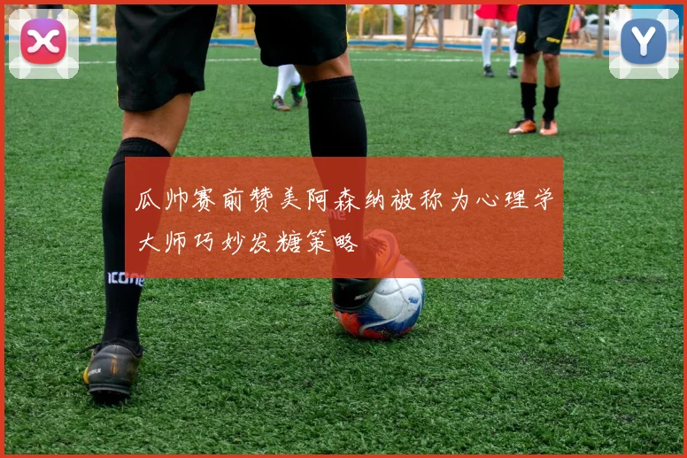 瓜帅赛前赞美阿森纳被称为心理学大师巧妙发糖策略