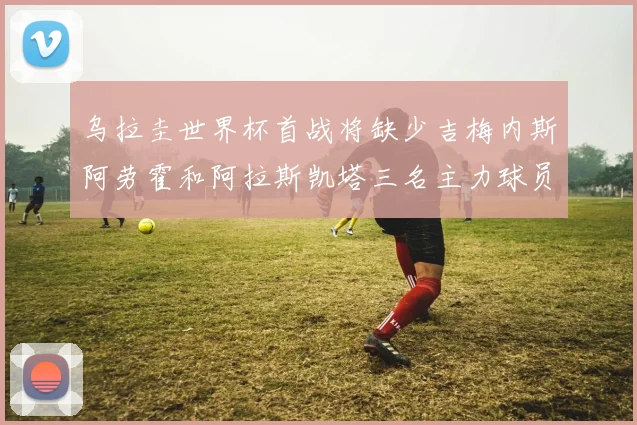乌拉圭世界杯首战将缺少吉梅内斯阿劳霍和阿拉斯凯塔三名主力球员