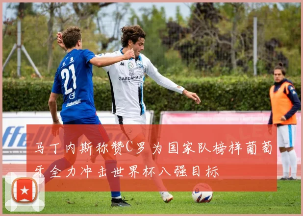 马丁内斯称赞C罗为国家队榜样葡萄牙全力冲击世界杯八强目标