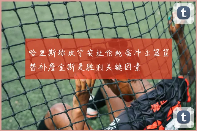 哈里斯称坎宁安杜伦轮番冲击篮筐替补詹金斯是胜利关键因素
