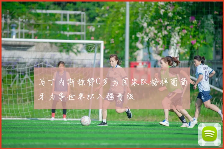 马丁内斯称赞C罗为国家队榜样葡萄牙力争世界杯八强晋级