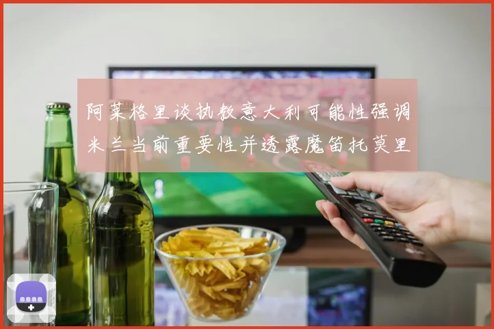 阿莱格里谈执教意大利可能性强调米兰当前重要性并透露魔笛托莫里缺阵消息