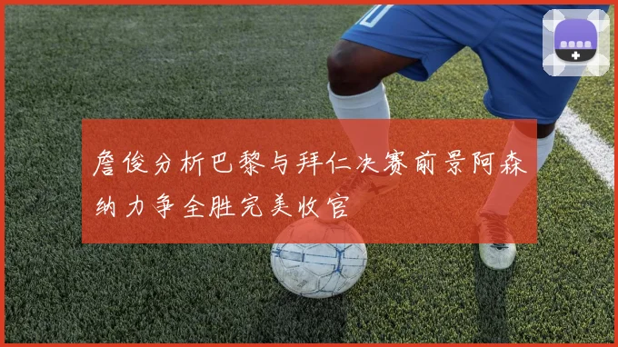 詹俊分析巴黎与拜仁决赛前景阿森纳力争全胜完美收官