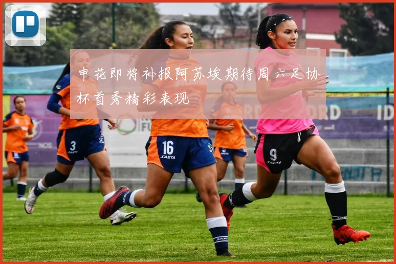 申花即将补报阿苏埃期待周六足协杯首秀精彩表现
