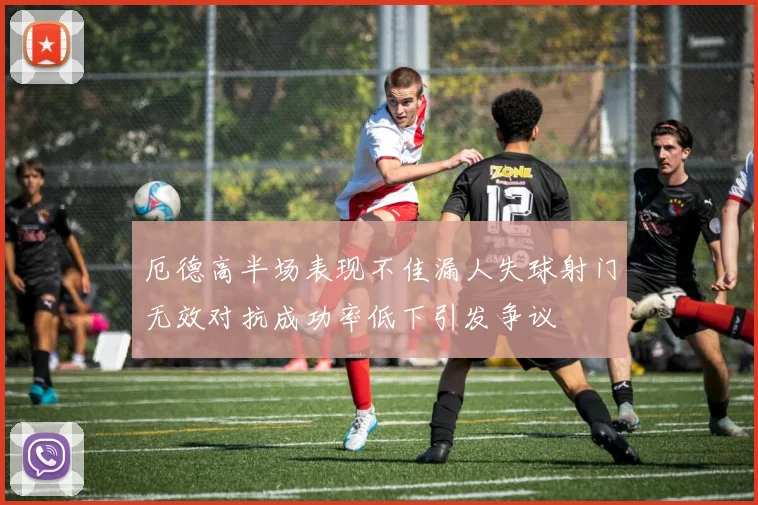 厄德高半场表现不佳漏人失球射门无效对抗成功率低下引发争议