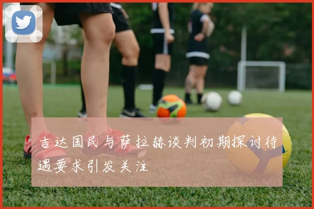 吉达国民与萨拉赫谈判初期探讨待遇要求引发关注