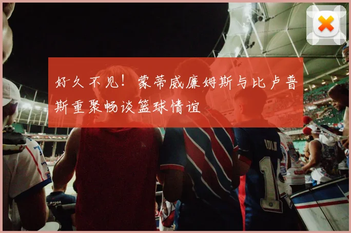 好久不见！蒙蒂威廉姆斯与比卢普斯重聚畅谈篮球情谊