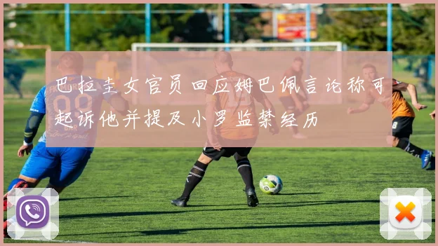 巴拉圭女官员回应姆巴佩言论称可起诉他并提及小罗监禁经历