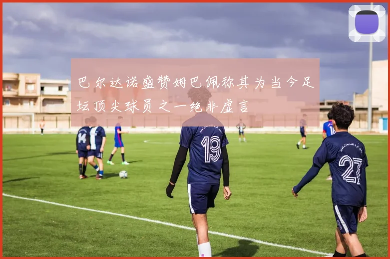 巴尔达诺盛赞姆巴佩称其为当今足坛顶尖球员之一绝非虚言