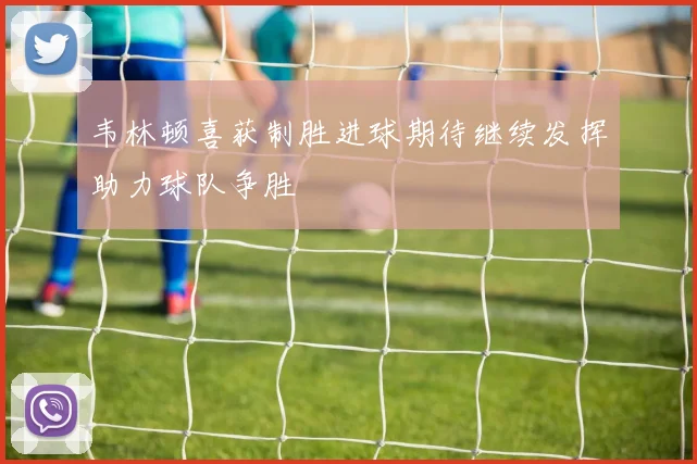 韦林顿喜获制胜进球期待继续发挥助力球队争胜