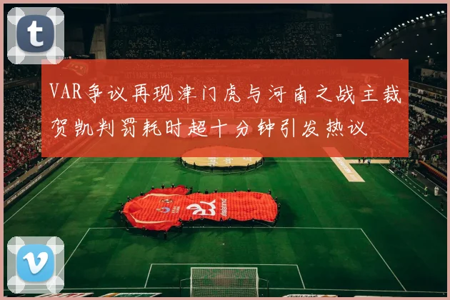 VAR争议再现津门虎与河南之战主裁贺凯判罚耗时超十分钟引发热议