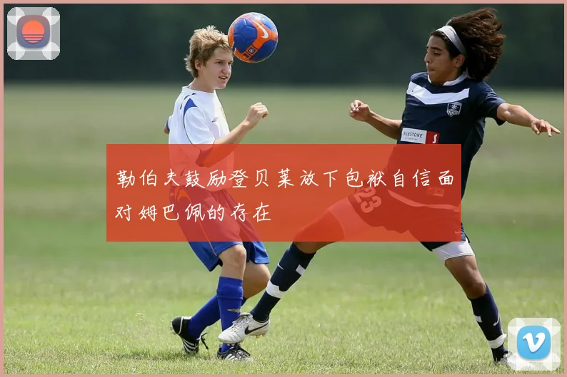 勒伯夫鼓励登贝莱放下包袱自信面对姆巴佩的存在